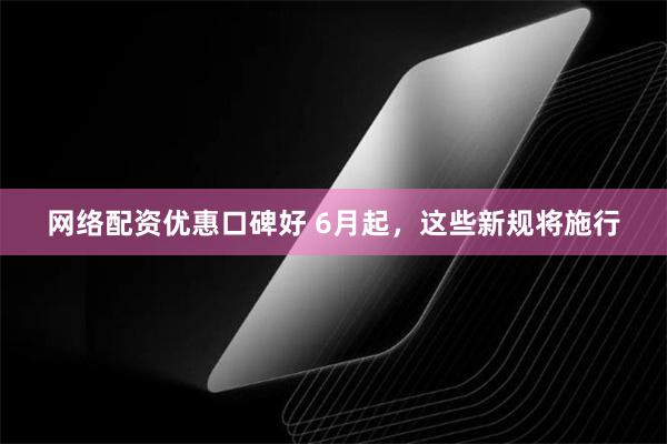 网络配资优惠口碑好 6月起，这些新规将施行