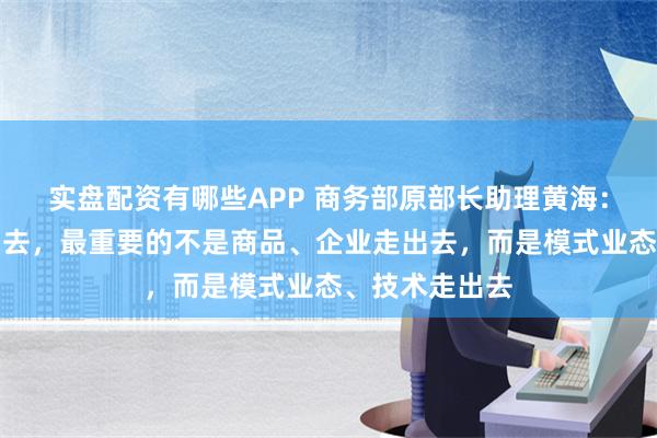 实盘配资有哪些APP 商务部原部长助理黄海：中国企业走出去，最重要的不是商品、企业走出去，而是模式业态、技术走出去