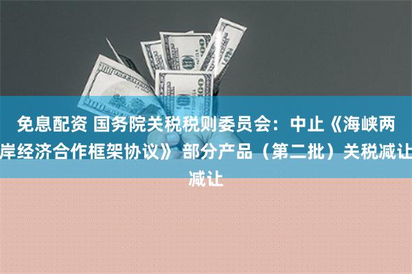 免息配资 国务院关税税则委员会：中止《海峡两岸经济合作框架协议》 部分产品（第二批）关税减让