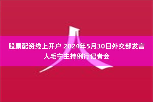 股票配资线上开户 2024年5月30日外交部发言人毛宁主持例行记者会