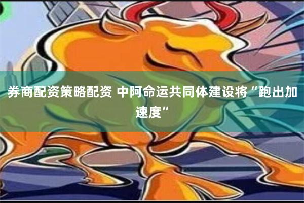 券商配资策略配资 中阿命运共同体建设将“跑出加速度”