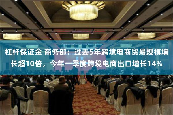 杠杆保证金 商务部：过去5年跨境电商贸易规模增长超10倍，今年一季度跨境电商出口增长14%