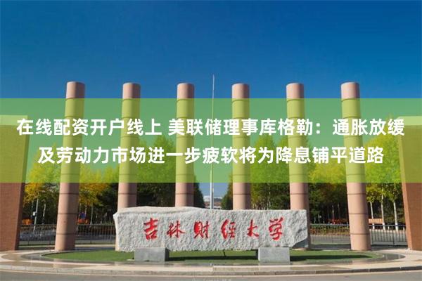 在线配资开户线上 美联储理事库格勒：通胀放缓及劳动力市场进一步疲软将为降息铺平道路