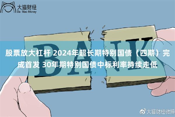 股票放大杠杆 2024年超长期特别国债（四期）完成首发 30年期特别国债中标利率持续走低