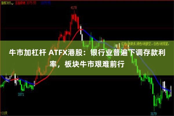 牛市加杠杆 ATFX港股：银行业普遍下调存款利率，板块牛市艰难前行