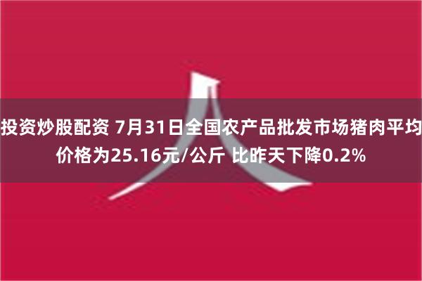 投资炒股配资 7月31日全国农产品批发市场猪肉平均价格为25.16元/公斤 比昨天下降0.2%