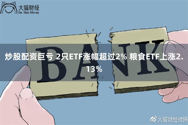 炒股配资巨亏 2只ETF涨幅超过2% 粮食ETF上涨2.13%