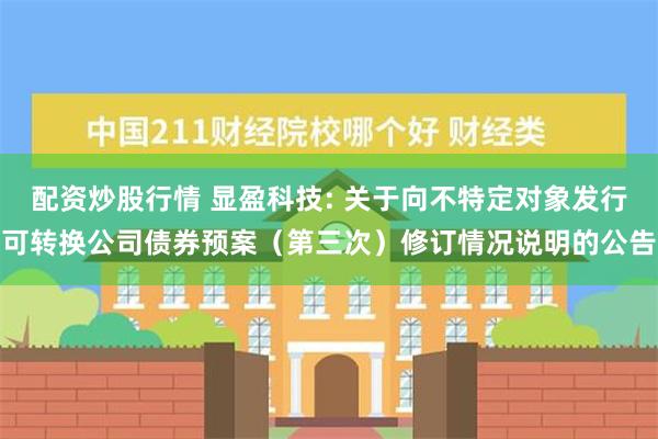 配资炒股行情 显盈科技: 关于向不特定对象发行可转换公司债券预案（第三次）修订情况说明的公告