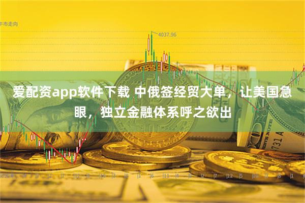 爱配资app软件下载 中俄签经贸大单，让美国急眼，独立金融体系呼之欲出