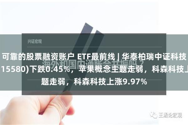 可靠的股票融资账户 ETF最前线 | 华泰柏瑞中证科技100ETF(515580)下跌0.45%，苹果概念主题走弱，科森科技上涨9.97%