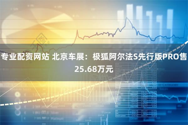 专业配资网站 北京车展：极狐阿尔法S先行版PRO售25.68万元