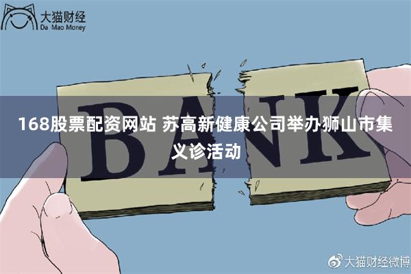 168股票配资网站 苏高新健康公司举办狮山市集义诊活动