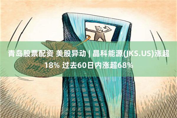 青岛股票配资 美股异动 | 晶科能源(JKS.US)涨超18% 过去60日内涨超68%