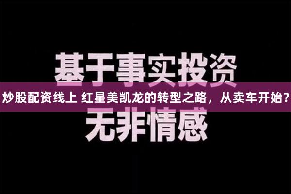 炒股配资线上 红星美凯龙的转型之路，从卖车开始？