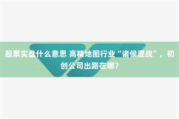 股票实盘什么意思 高精地图行业“诸侯混战”，初创公司出路在哪？