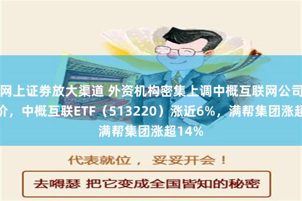 网上证劵放大渠道 外资机构密集上调中概互联网公司目标价，中概互联ETF（513220）涨近6%，满帮集团涨超14%