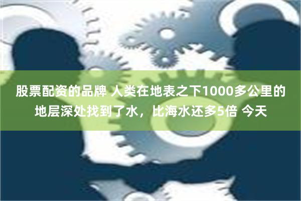 股票配资的品牌 人类在地表之下1000多公里的地层深处找到了水，比海水还多5倍 今天