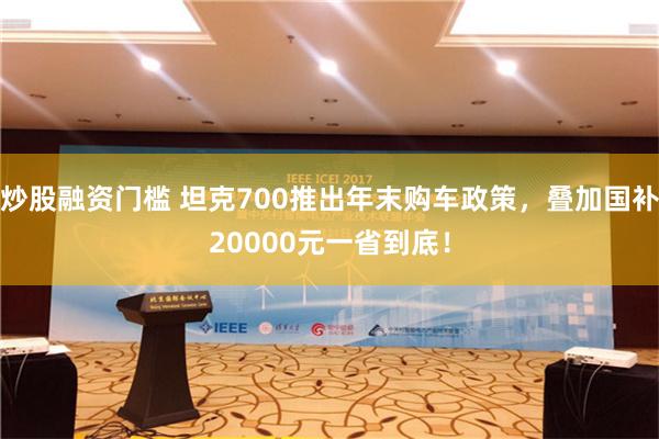 炒股融资门槛 坦克700推出年末购车政策，叠加国补20000元一省到底！