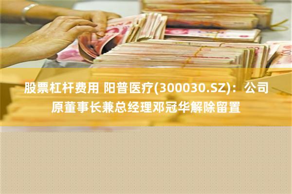 股票杠杆费用 阳普医疗(300030.SZ)：公司原董事长兼总经理邓冠华解除留置