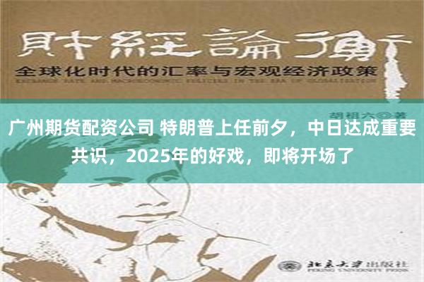 广州期货配资公司 特朗普上任前夕，中日达成重要共识，2025年的好戏，即将开场了