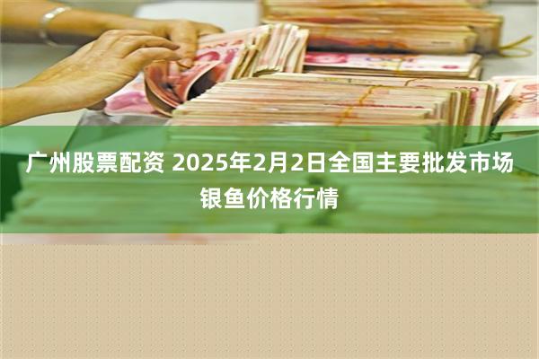 广州股票配资 2025年2月2日全国主要批发市场银鱼价格行情