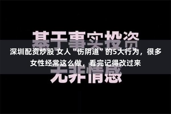 深圳配资炒股 女人“伤阴道”的5大行为，很多女性经常这么做，看完记得改过来